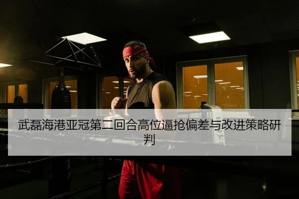 武磊海港亚冠第二回合高位逼抢偏差与改进策略研判